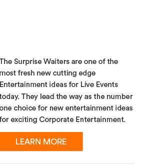 Surprise Waiters - The Surprise Waiters are one of the most fresh new cutting edge Entertainment ideas for Live Events today. They lead the way as the number one choice for new entertainment ideas for exciting Corporate Entertainment.