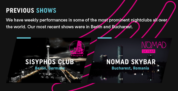 Previous Shows - We have weekly performances in some of the most prominent nightclubs all over the world. Our most recent shows were in Berlin and Bucharest.