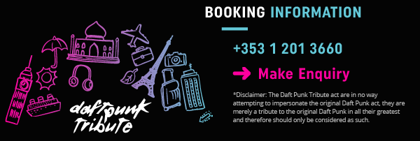 BOOKING INFORMATION | +353 1 201 3660. MAKE AN ENQUIRY TODAY. *Disclaimer: The Daft Punk Tribute act are in no way attempting to impersonate the original Daft Punk act, they are merely a tribute to the original Daft Punk in all their greatest and therefore should only be considered as such.